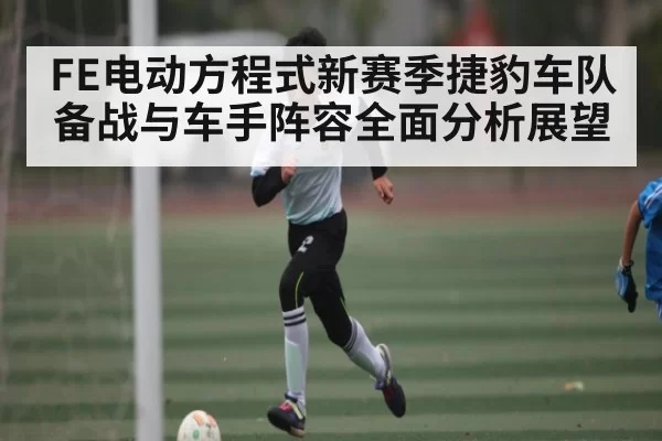 FE电动方程式新赛季捷豹车队备战与车手阵容全面分析展望
